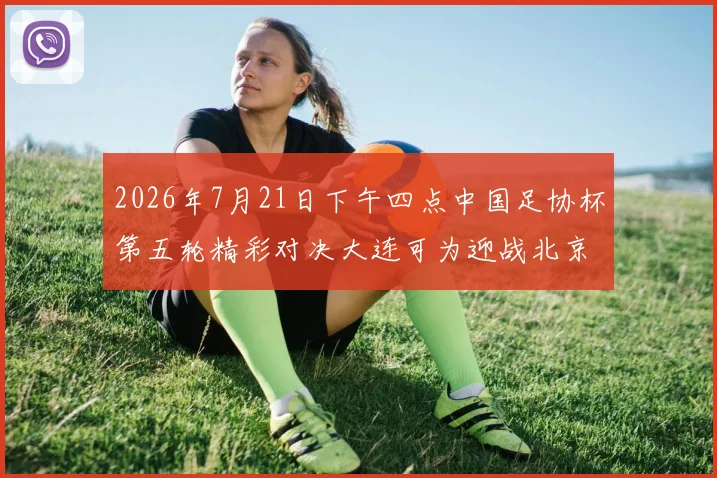 2026年7月21日下午四点中国足协杯第五轮精彩对决大连可为迎战北京国安