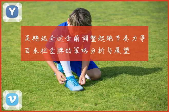 吴艳妮全运会前调整起跑节奏力争百米栏金牌的策略分析与展望