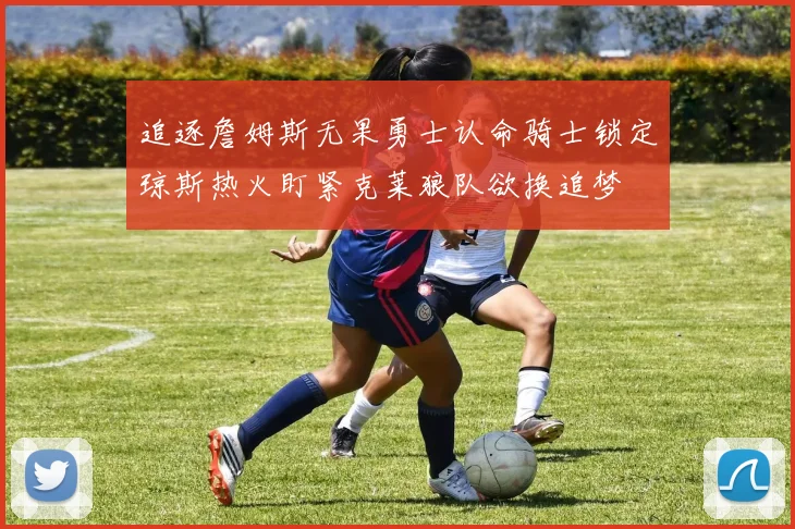 追逐詹姆斯无果勇士认命骑士锁定琼斯热火盯紧克莱狼队欲换追梦