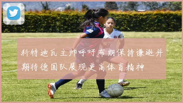 科特迪瓦主帅呼吁布朗保持谦逊并期待德国队展现更高体育精神