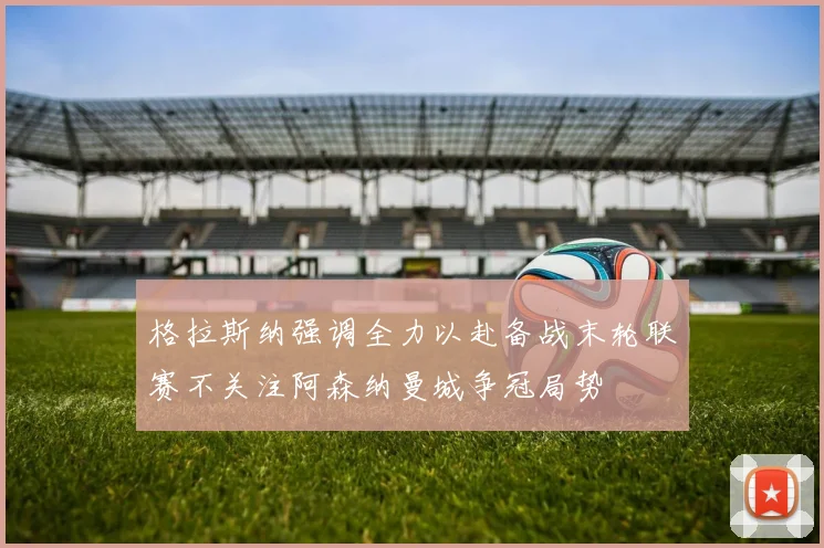 格拉斯纳强调全力以赴备战末轮联赛不关注阿森纳曼城争冠局势