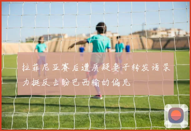 拉菲尼亚赛后遭质疑妻子转发语录力挺反击盼巴西输的偏见