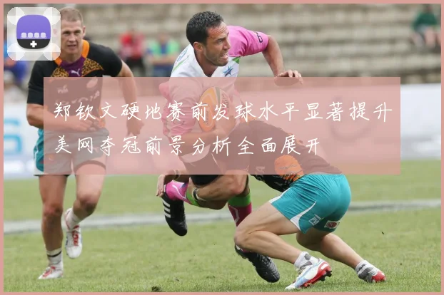郑钦文硬地赛前发球水平显著提升美网夺冠前景分析全面展开
