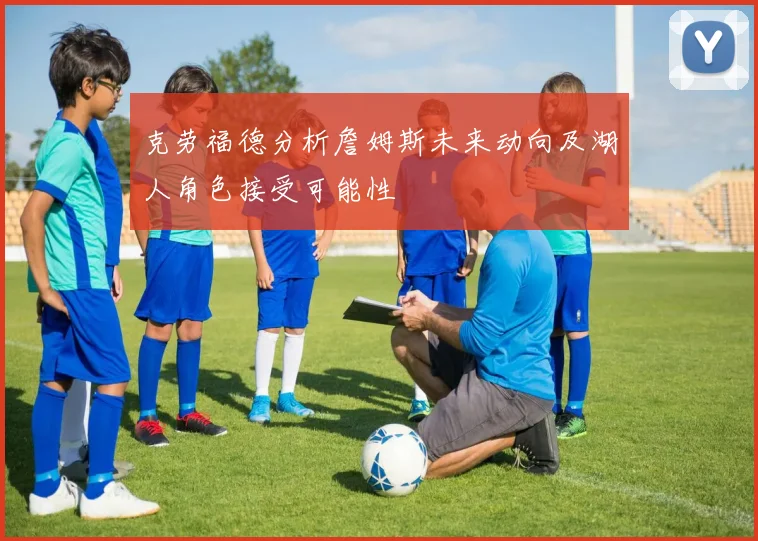 克劳福德分析詹姆斯未来动向及湖人角色接受可能性