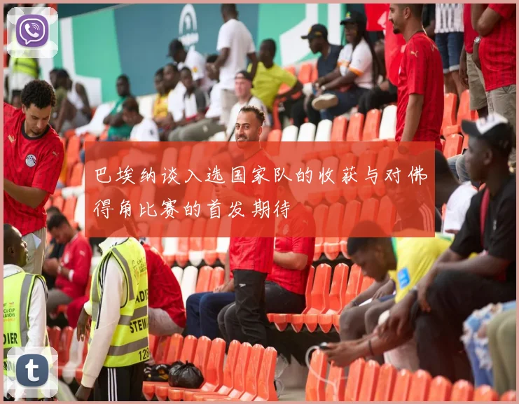 巴埃纳谈入选国家队的收获与对佛得角比赛的首发期待