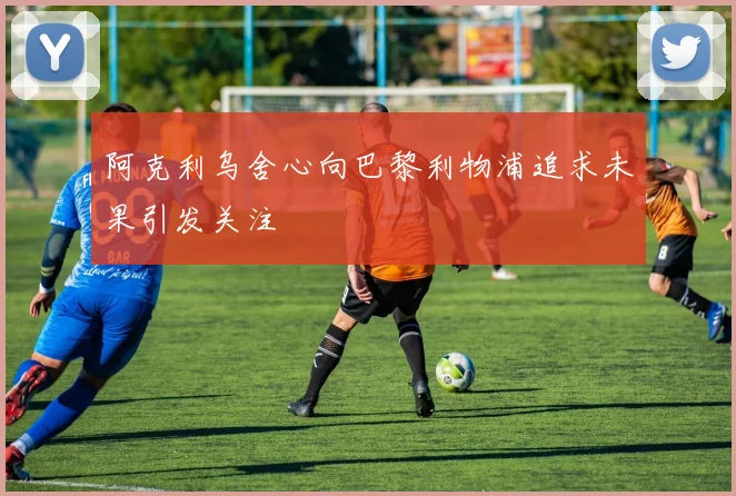 阿克利乌舍心向巴黎利物浦追求未果引发关注