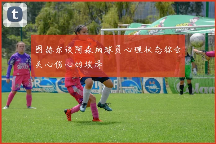 图赫尔谈阿森纳球员心理状态称会关心伤心的埃泽