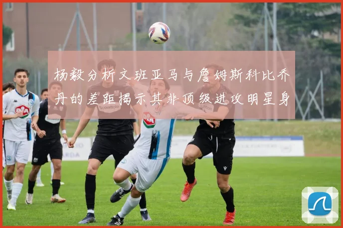 杨毅分析文班亚马与詹姆斯科比乔丹的差距揭示其非顶级进攻明星身份