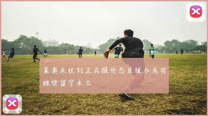 莱奥未收到正式报价态度缓和或将继续留守米兰