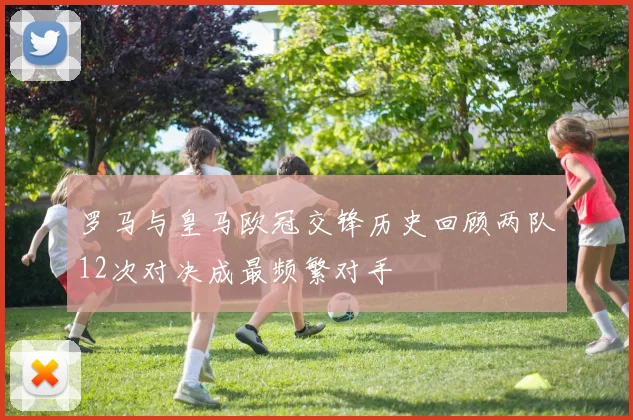 罗马与皇马欧冠交锋历史回顾两队12次对决成最频繁对手