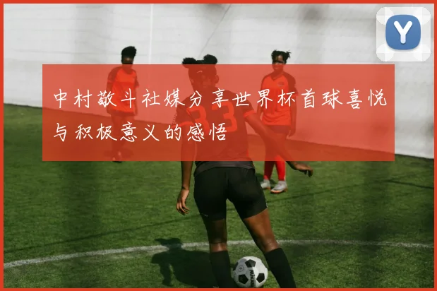 中村敬斗社媒分享世界杯首球喜悦与积极意义的感悟