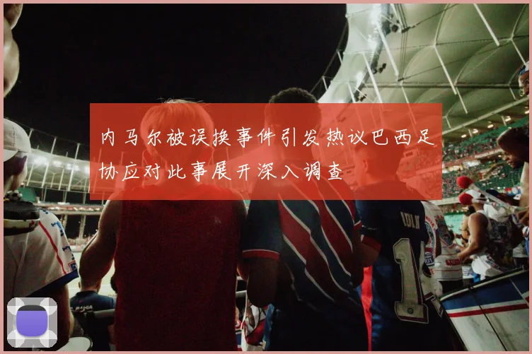 内马尔被误换事件引发热议巴西足协应对此事展开深入调查