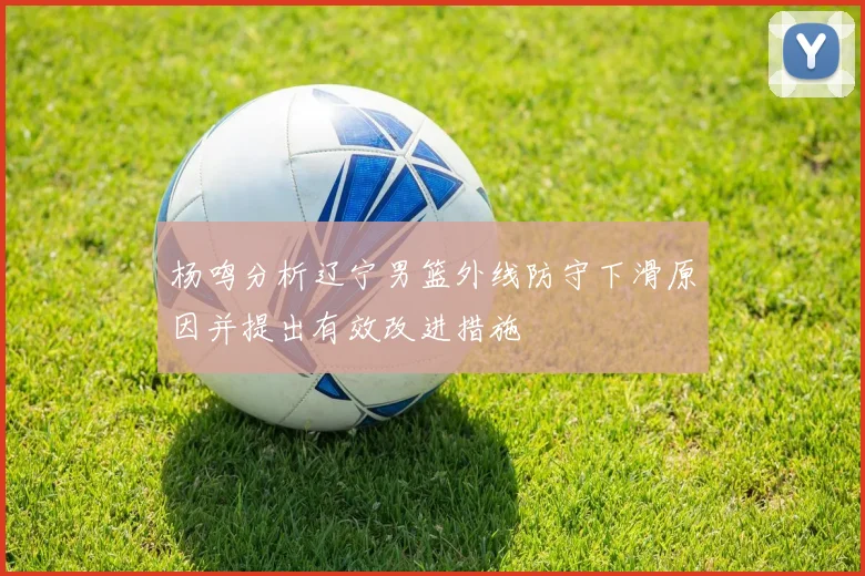 杨鸣分析辽宁男篮外线防守下滑原因并提出有效改进措施