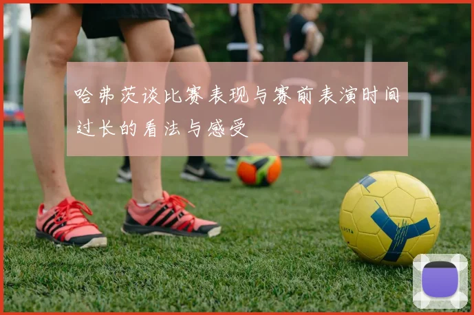 哈弗茨谈比赛表现与赛前表演时间过长的看法与感受