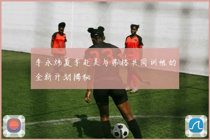 李永炜夏季赴美与弗格共同训练的全新计划揭秘