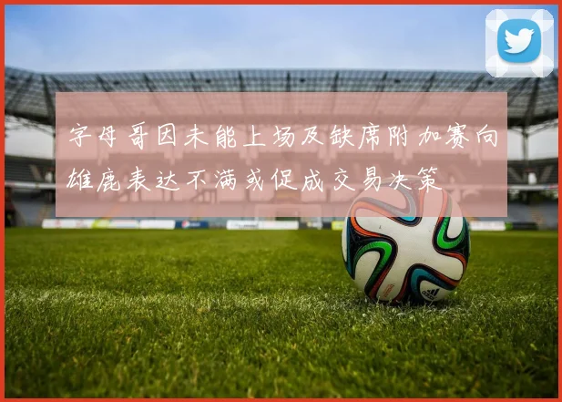 字母哥因未能上场及缺席附加赛向雄鹿表达不满或促成交易决策