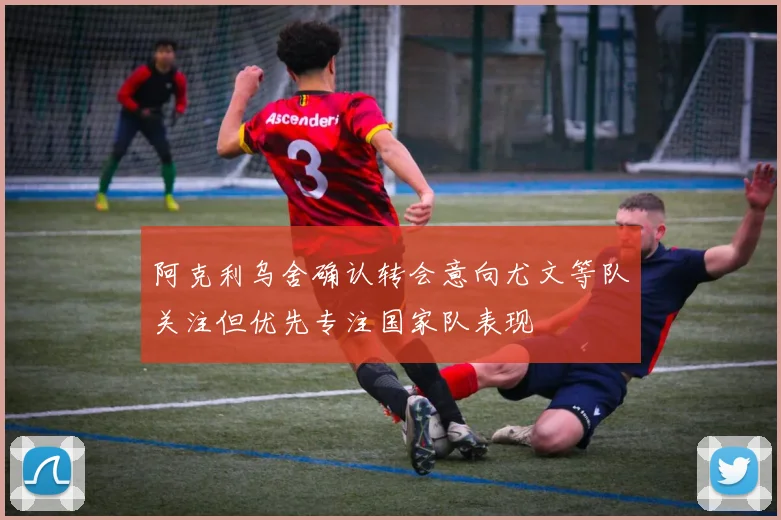 阿克利乌舍确认转会意向尤文等队关注但优先专注国家队表现