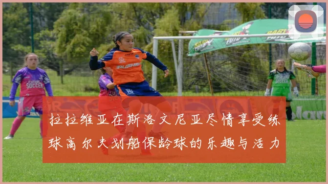 拉拉维亚在斯洛文尼亚尽情享受练球高尔夫划船保龄球的乐趣与活力