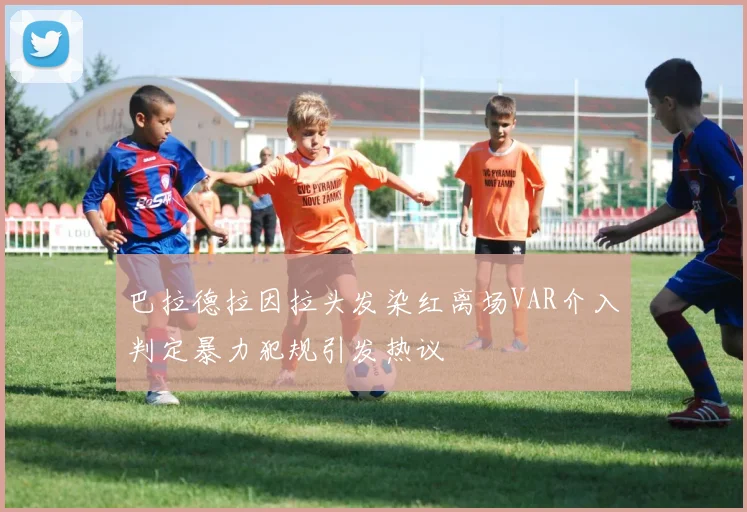 巴拉德拉因拉头发染红离场VAR介入判定暴力犯规引发热议